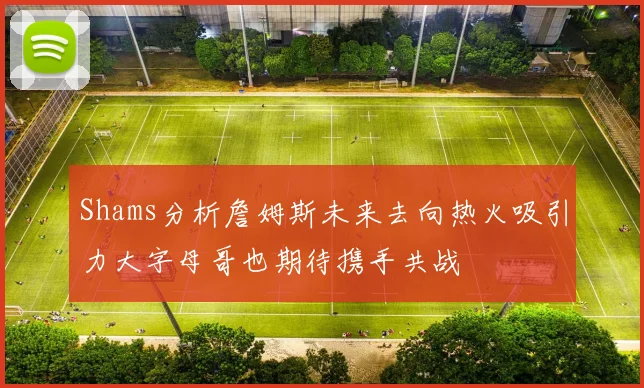 Shams分析詹姆斯未来去向热火吸引力大字母哥也期待携手共战