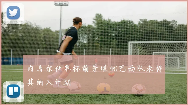 内马尔世界杯前景堪忧巴西队未将其纳入计划