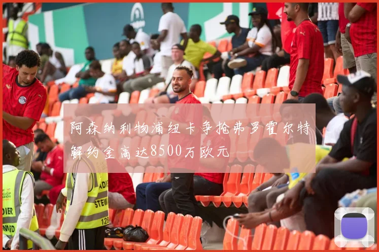 阿森纳利物浦纽卡争抢弗罗霍尔特解约金高达8500万欧元