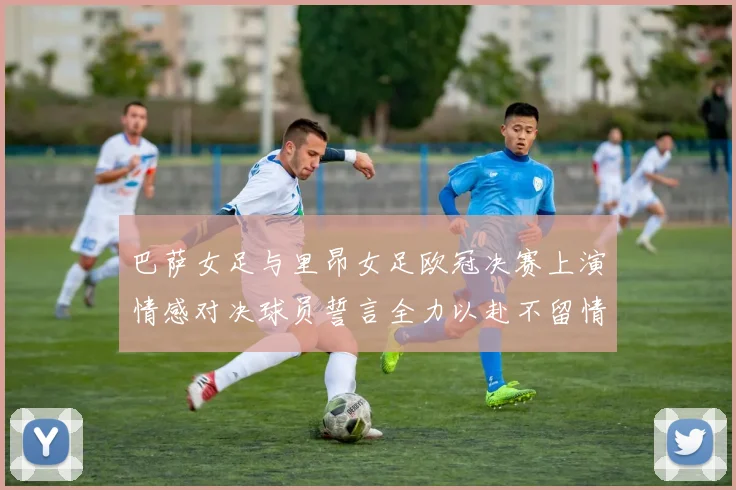 巴萨女足与里昂女足欧冠决赛上演情感对决球员誓言全力以赴不留情面