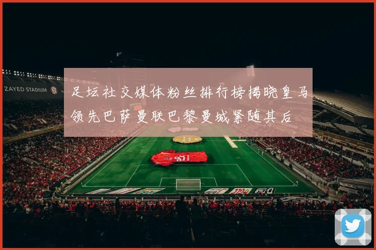 足坛社交媒体粉丝排行榜揭晓皇马领先巴萨曼联巴黎曼城紧随其后