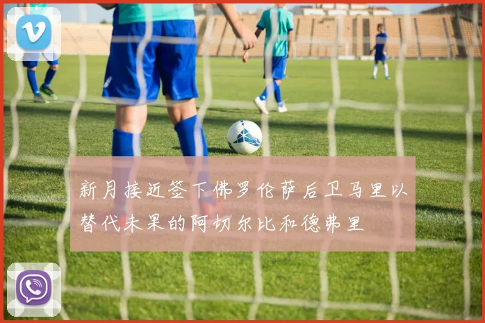 新月接近签下佛罗伦萨后卫马里以替代未果的阿切尔比和德弗里