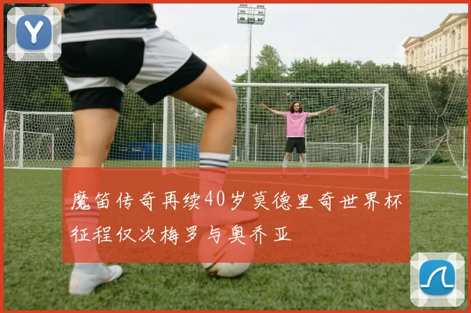 魔笛传奇再续40岁莫德里奇世界杯征程仅次梅罗与奥乔亚
