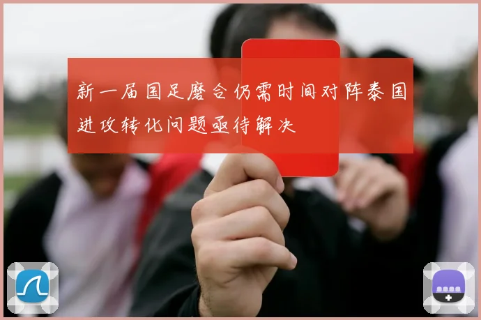 新一届国足磨合仍需时间对阵泰国进攻转化问题亟待解决