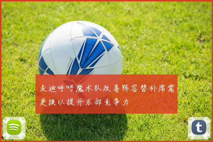 麦迪呼吁魔术队改善阵容替补席需更换以提升东部竞争力