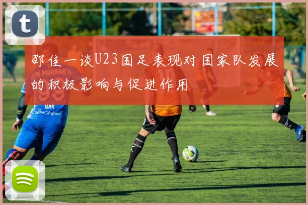 邵佳一谈U23国足表现对国家队发展的积极影响与促进作用