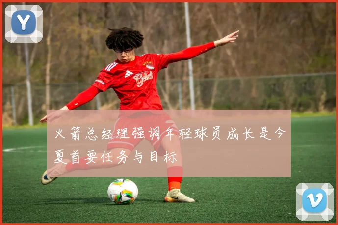 火箭总经理强调年轻球员成长是今夏首要任务与目标