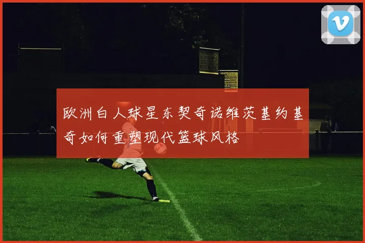欧洲白人球星东契奇诺维茨基约基奇如何重塑现代篮球风格