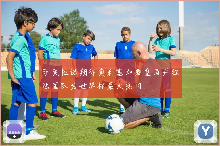 萨莫拉诺期待奥利塞加盟皇马并称法国队为世界杯最大热门