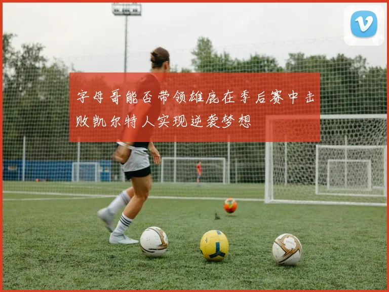 字母哥能否带领雄鹿在季后赛中击败凯尔特人实现逆袭梦想