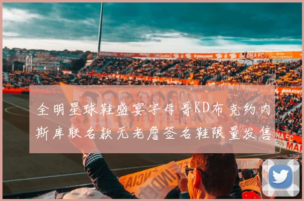 全明星球鞋盛宴字母哥KD布克约内斯库联名款无老詹签名鞋限量发售