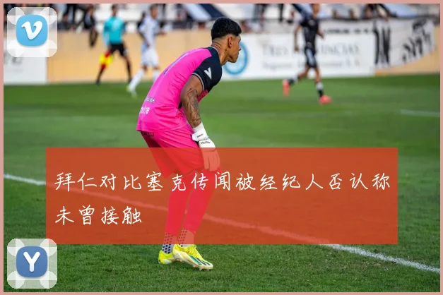 拜仁对比塞克传闻被经纪人否认称未曾接触